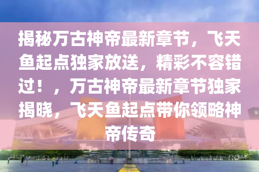 揭秘萬古神帝最新章節(jié)，飛天魚起點(diǎn)獨(dú)家放送，精彩不容錯(cuò)過！，萬古神帝最新章節(jié)獨(dú)家揭曉，飛天魚起點(diǎn)帶你領(lǐng)略神帝傳奇