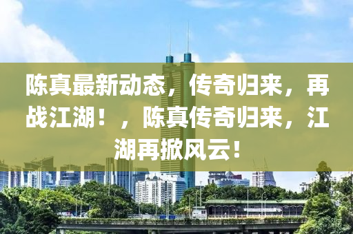 陳真最新動(dòng)態(tài)，傳奇歸來，再戰(zhàn)江湖！，陳真?zhèn)髌鏆w來，江湖再掀風(fēng)云！