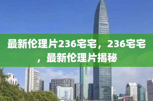 最新倫理片236宅宅，236宅宅，最新倫理片揭秘