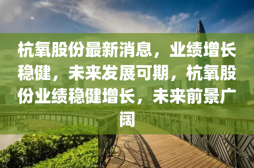 杭氧股份最新消息，業(yè)績?cè)鲩L穩(wěn)健，未來發(fā)展可期，杭氧股份業(yè)績穩(wěn)健增長，未來前景廣闊