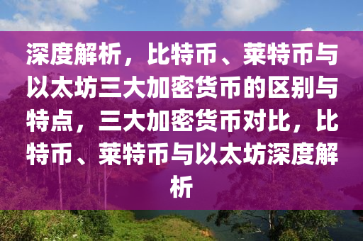 深度解析，比特幣、萊特幣與以太坊三大加密貨幣的區(qū)別與特點(diǎn)，三大加密貨幣對(duì)比，比特幣、萊特幣與以太坊深度解析