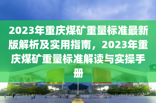 2023年重慶煤礦重量標(biāo)準(zhǔn)最新版解析及實(shí)用指南，2023年重慶煤礦重量標(biāo)準(zhǔn)解讀與實(shí)操手冊(cè)