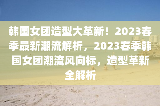 韓國女團造型大革新！2023春季最新潮流解析，2023春季韓國女團潮流風向標，造型革新全解析