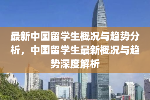 最新中國(guó)留學(xué)生概況與趨勢(shì)分析，中國(guó)留學(xué)生最新概況與趨勢(shì)深度解析