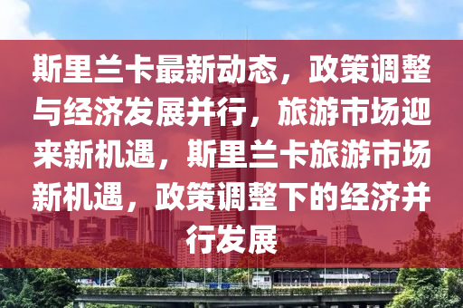 斯里蘭卡最新動態(tài)，政策調整與經濟發(fā)展并行，旅游市場迎來新機遇，斯里蘭卡旅游市場新機遇，政策調整下的經濟并行發(fā)展