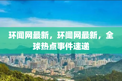 環(huán)聞網(wǎng)最新，環(huán)聞網(wǎng)最新，全球熱點(diǎn)事件速遞
