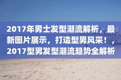 2017年男士發(fā)型潮流解析，最新圖片展示，打造型男風(fēng)采！，2017型男發(fā)型潮流趨勢全解析