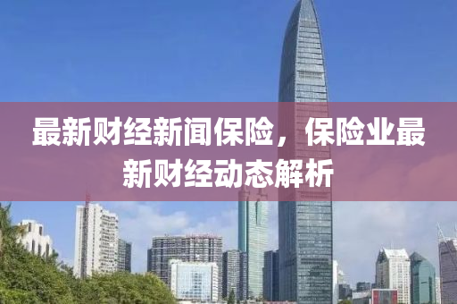 最新財經(jīng)新聞保險，保險業(yè)最新財經(jīng)動態(tài)解析