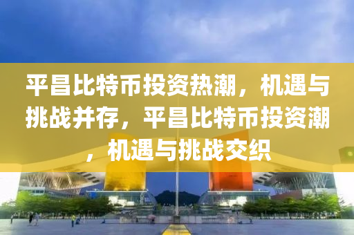 平昌比特幣投資熱潮，機(jī)遇與挑戰(zhàn)并存，平昌比特幣投資潮，機(jī)遇與挑戰(zhàn)交織