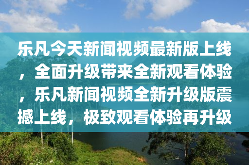 樂凡今天新聞視頻最新版上線，全面升級帶來全新觀看體驗，樂凡新聞視頻全新升級版震撼上線，極致觀看體驗再升級