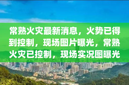 常熟火災最新消息，火勢已得到控制，現(xiàn)場圖片曝光，常熟火災已控制，現(xiàn)場實況圖曝光