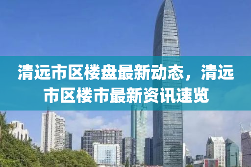 清遠(yuǎn)市區(qū)樓盤(pán)最新動(dòng)態(tài)，清遠(yuǎn)市區(qū)樓市最新資訊速覽