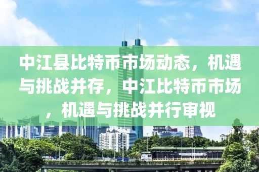 中江縣比特幣市場(chǎng)動(dòng)態(tài)，機(jī)遇與挑戰(zhàn)并存，中江比特幣市場(chǎng)，機(jī)遇與挑戰(zhàn)并行審視