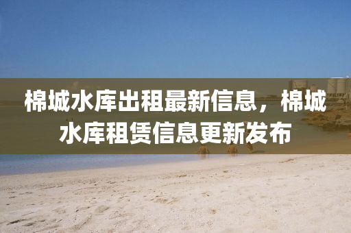 棉城水庫(kù)出租最新信息，棉城水庫(kù)租賃信息更新發(fā)布