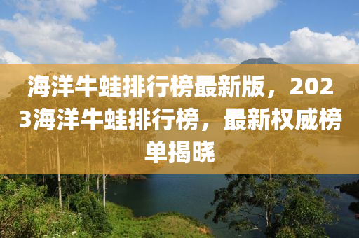 海洋牛蛙排行榜最新版，2023海洋牛蛙排行榜，最新權(quán)威榜單揭曉