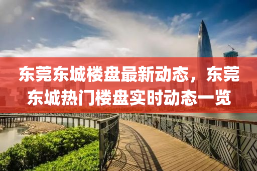東莞東城樓盤最新動態(tài)，東莞東城熱門樓盤實時動態(tài)一覽