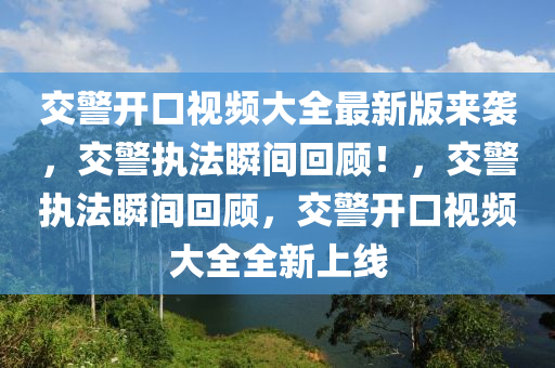 交警開口視頻大全最新版來襲，交警執(zhí)法瞬間回顧！，交警執(zhí)法瞬間回顧，交警開口視頻大全全新上線