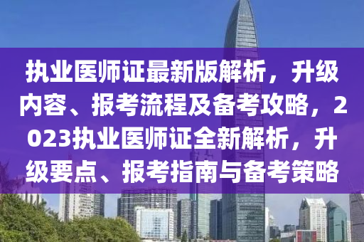 執(zhí)業(yè)醫(yī)師證最新版解析，升級(jí)內(nèi)容、報(bào)考流程及備考攻略，2023執(zhí)業(yè)醫(yī)師證全新解析，升級(jí)要點(diǎn)、報(bào)考指南與備考策略