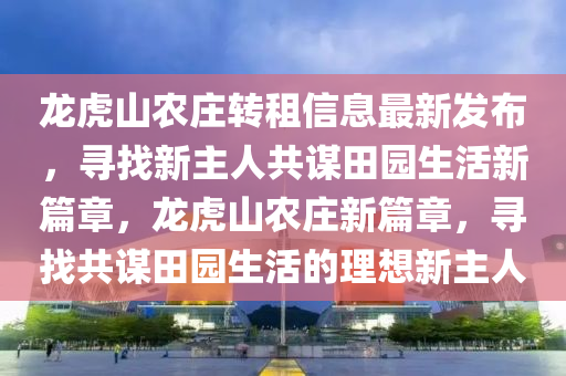 龍虎山農(nóng)莊轉(zhuǎn)租信息最新發(fā)布，尋找新主人共謀田園生活新篇章，龍虎山農(nóng)莊新篇章，尋找共謀田園生活的理想新主人