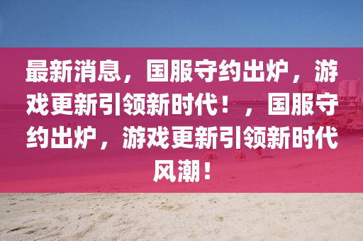 最新消息，國(guó)服守約出爐，游戲更新引領(lǐng)新時(shí)代！，國(guó)服守約出爐，游戲更新引領(lǐng)新時(shí)代風(fēng)潮！