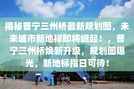 揭秘普寧三州橋最新規(guī)劃圖，未來城市新地標(biāo)即將崛起！，普寧三州橋煥新升級，規(guī)劃圖曝光，新地標(biāo)指日可待！