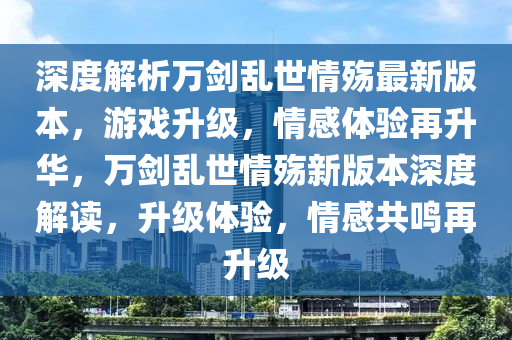 深度解析萬劍亂世情殤最新版本，游戲升級，情感體驗(yàn)再升華，萬劍亂世情殤新版本深度解讀，升級體驗(yàn)，情感共鳴再升級