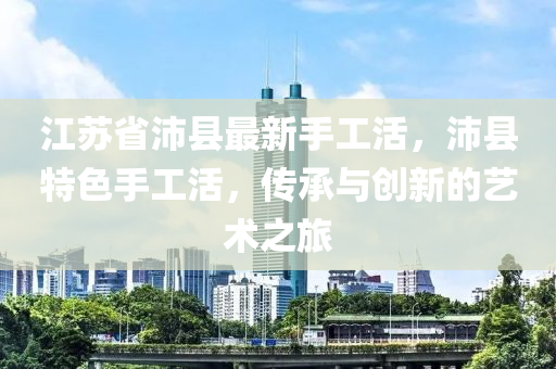 江蘇省沛縣最新手工活，沛縣特色手工活，傳承與創(chuàng)新的藝術(shù)之旅