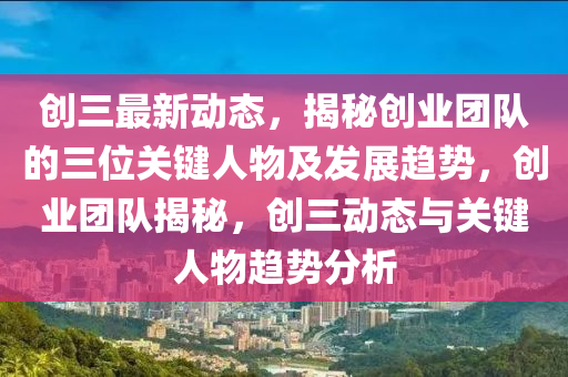 創(chuàng)三最新動(dòng)態(tài)，揭秘創(chuàng)業(yè)團(tuán)隊(duì)的三位關(guān)鍵人物及發(fā)展趨勢(shì)，創(chuàng)業(yè)團(tuán)隊(duì)揭秘，創(chuàng)三動(dòng)態(tài)與關(guān)鍵人物趨勢(shì)分析