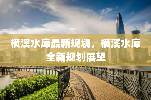 橫溪水庫最新規(guī)劃，橫溪水庫全新規(guī)劃展望