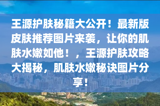 王源護(hù)膚秘籍大公開！最新版皮膚推薦圖片來襲，讓你的肌膚水嫩如他！，王源護(hù)膚攻略大揭秘，肌膚水嫩秘訣圖片分享！