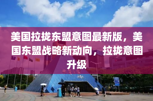 美國拉攏東盟意圖最新版，美國東盟戰(zhàn)略新動向，拉攏意圖升級