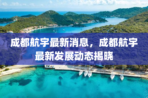 成都航宇最新消息，成都航宇最新發(fā)展動態(tài)揭曉
