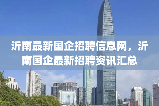 沂南最新國企招聘信息網，沂南國企最新招聘資訊匯總