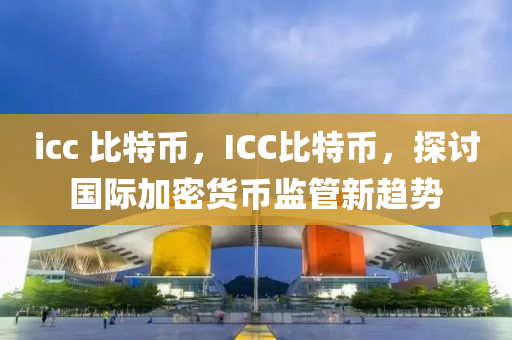 icc 比特幣，ICC比特幣，探討國際加密貨幣監(jiān)管新趨勢