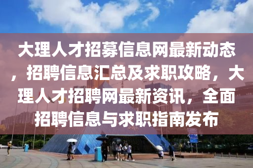 大理人才招募信息網(wǎng)最新動態(tài)，招聘信息匯總及求職攻略，大理人才招聘網(wǎng)最新資訊，全面招聘信息與求職指南發(fā)布