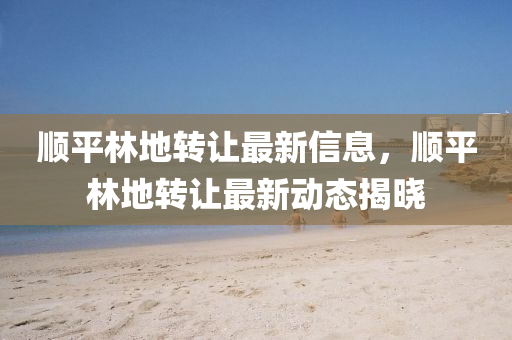 順平林地轉(zhuǎn)讓最新信息，順平林地轉(zhuǎn)讓最新動態(tài)揭曉
