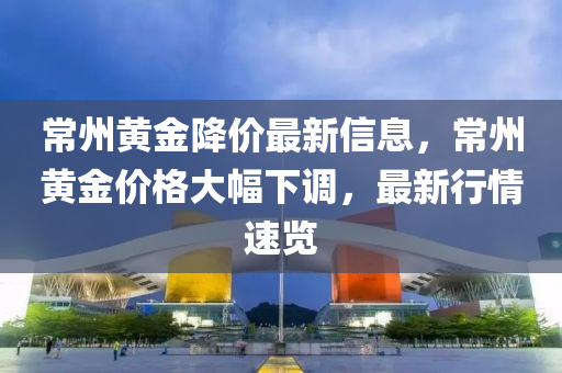 常州黃金降價(jià)最新信息，常州黃金價(jià)格大幅下調(diào)，最新行情速覽