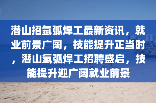 潛山招氬弧焊工最新資訊，就業(yè)前景廣闊，技能提升正當時，潛山氬弧焊工招聘盛啟，技能提升迎廣闊就業(yè)前景