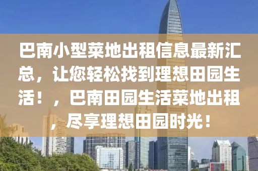 巴南小型菜地出租信息最新匯總，讓您輕松找到理想田園生活！，巴南田園生活菜地出租，盡享理想田園時(shí)光！