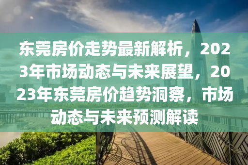東莞房價走勢最新解析，2023年市場動態(tài)與未來展望，2023年東莞房價趨勢洞察，市場動態(tài)與未來預(yù)測解讀