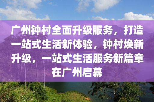 廣州鐘村全面升級服務(wù)，打造一站式生活新體驗，鐘村煥新升級，一站式生活服務(wù)新篇章在廣州啟幕