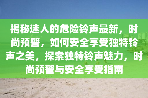 揭秘迷人的危險(xiǎn)鈴聲最新，時(shí)尚預(yù)警，如何安全享受獨(dú)特鈴聲之美，探索獨(dú)特鈴聲魅力，時(shí)尚預(yù)警與安全享受指南