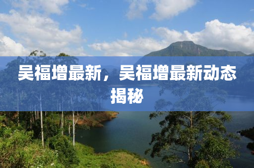 吳福增最新，吳福增最新動(dòng)態(tài)揭秘