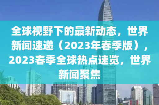 全球視野下的最新動態(tài)，世界新聞速遞（2023年春季版），2023春季全球熱點(diǎn)速覽，世界新聞聚焦