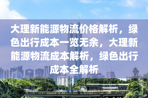 大理新能源物流價(jià)格解析，綠色出行成本一覽無(wú)余，大理新能源物流成本解析，綠色出行成本全解析