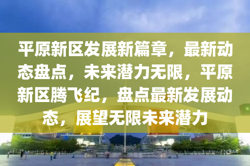 平原新區(qū)發(fā)展新篇章，最新動態(tài)盤點，未來潛力無限，平原新區(qū)騰飛紀，盤點最新發(fā)展動態(tài)，展望無限未來潛力