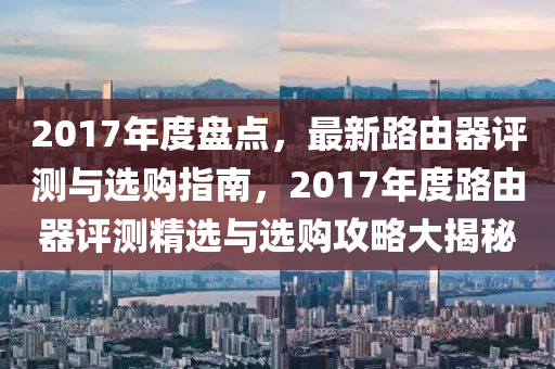 2017年度盤點(diǎn)，最新路由器評(píng)測(cè)與選購指南，2017年度路由器評(píng)測(cè)精選與選購攻略大揭秘