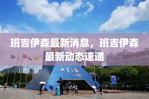 班吉伊森最新消息，班吉伊森最新動(dòng)態(tài)速遞