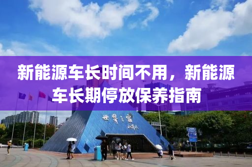 新能源車長(zhǎng)時(shí)間不用，新能源車長(zhǎng)期停放保養(yǎng)指南