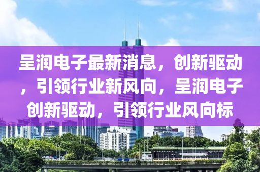 呈潤電子最新消息，創(chuàng)新驅(qū)動，引領(lǐng)行業(yè)新風(fēng)向，呈潤電子創(chuàng)新驅(qū)動，引領(lǐng)行業(yè)風(fēng)向標(biāo)